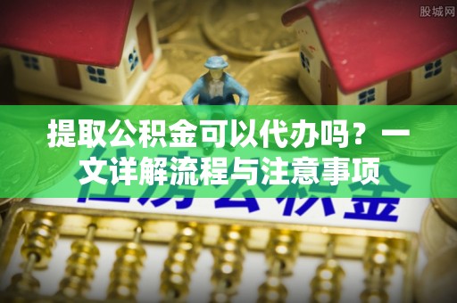 板桥提取公积金可以代办吗？一文详解流程与注意事项