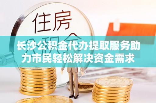 板桥长沙公积金代办提取服务助力市民轻松解决资金需求