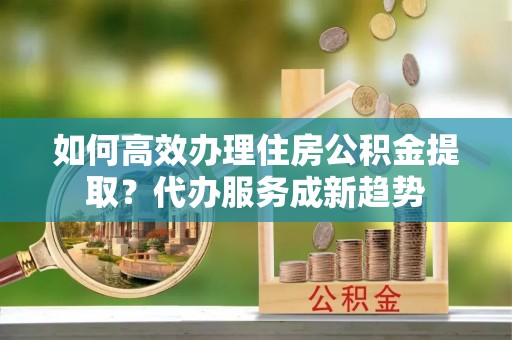 板桥如何高效办理住房公积金提取？代办服务成新趋势