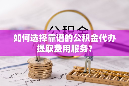 板桥如何选择靠谱的公积金代办提取费用服务？