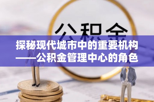 板桥探秘现代城市中的重要机构——公积金管理中心的角色与使命