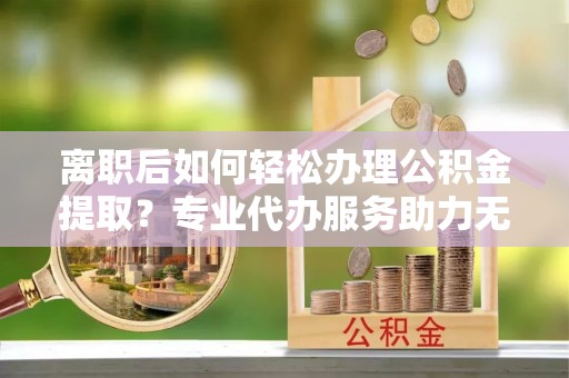 板桥离职后如何轻松办理公积金提取？专业代办服务助力无忧