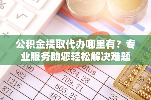 板桥公积金提取代办哪里有？专业服务助您轻松解决难题