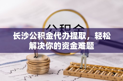 板桥长沙公积金代办提取，轻松解决你的资金难题