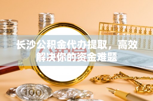 板桥长沙公积金代办提取，高效解决你的资金难题