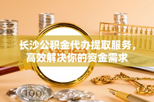 板桥长沙公积金代办提取服务，高效解决你的资金需求